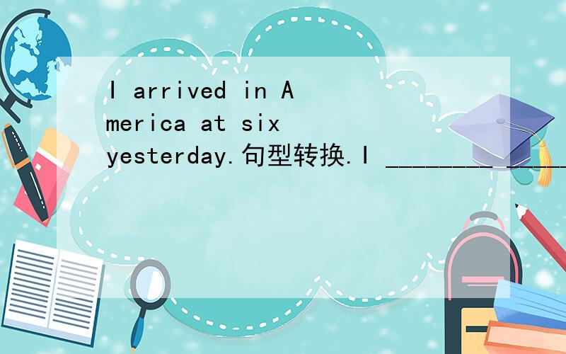 I arrived in America at six yesterday.句型转换.I ________ ________ America at six yesterday.
