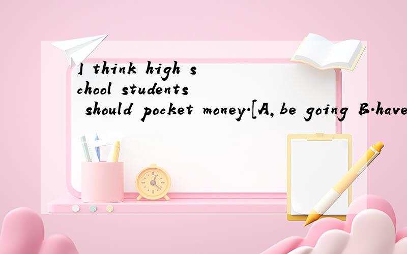 I think high school students should pocket money.[A,be going B.have given C.give D.be given]