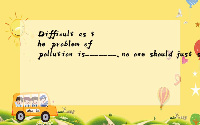 Difficult as the problem of pollution is_______,no one should just stop tryingA.to solve B.to be solve Csolving Dbeing solved