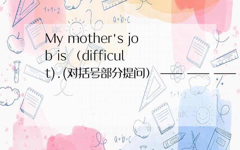 My mother's job is （difficult).(对括号部分提问） —— —— —— mother's job?