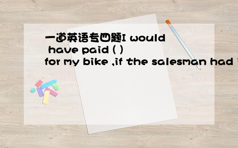 一道英语专四题I would have paid ( )for my bike ,if the salesman had insisted ,becaues I really wanted itA.as much again B.as much more C.twice much D.much twice为什么不选择B?