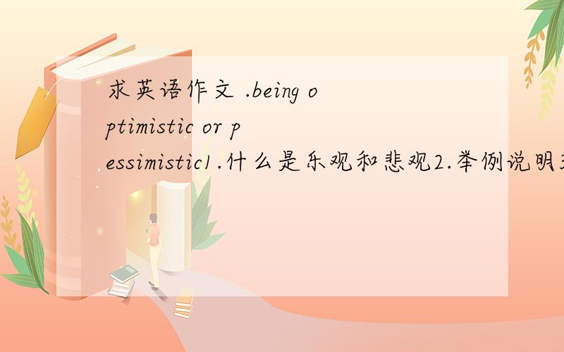 求英语作文 .being optimistic or pessimistic1.什么是乐观和悲观2.举例说明3.我们应该有的态度4.150词左右