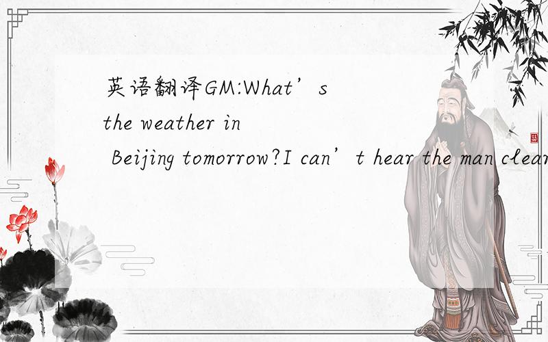 英语翻译GM:What’s the weather in Beijing tomorrow?I can’t hear the man clearly on the TV.GC:That’s all right.I can help.The man said that it was going to rain tomorrow morning but that the weather would become warmer later in the day.GM:Wha