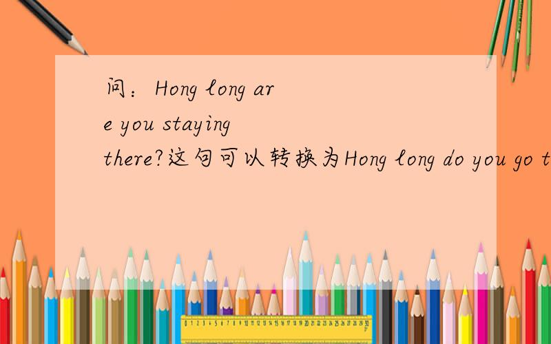 问：Hong long are you staying there?这句可以转换为Hong long do you go there?还有第一句中怎么用现在进行时啊?我想把第二句改为你去那多久了、你们说该怎么该啊？还有谁英语学的不错告诉我QQ教我英