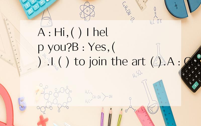 A：Hi,( ) I help you?B：Yes,( ) .I ( ) to join the art ( ).A：Good.填空