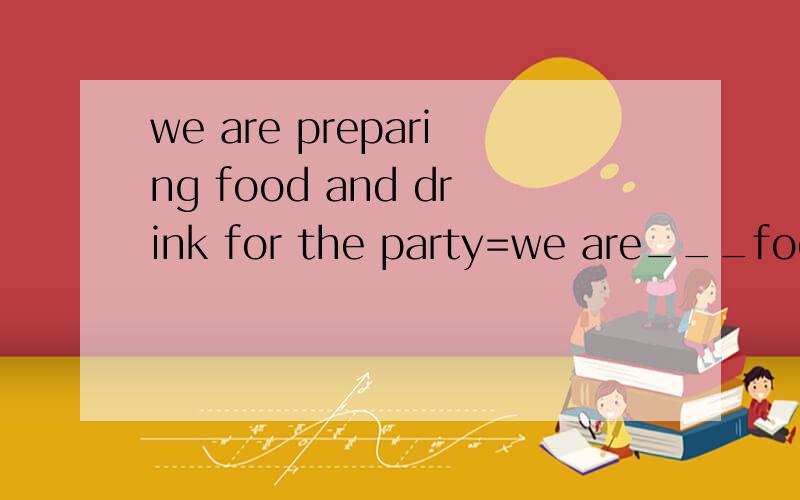 we are preparing food and drink for the party=we are___food and drink ___ ___the party.改同义句