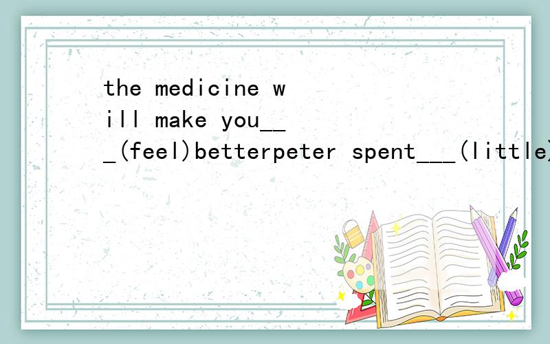 the medicine will make you___(feel)betterpeter spent___(little)money on the dictionary than methey stopped____(work)when it started to raini have a lot of _____(schoolwork)to do during the summer holidaythere is much_____(information)about mark twain