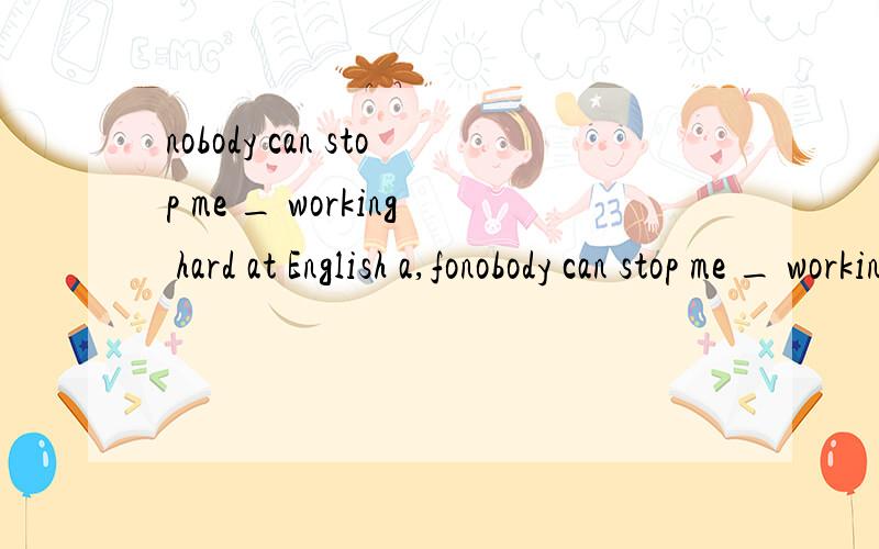 nobody can stop me _ working hard at English a,fonobody can stop me _ working hard at Englisha,for b,on c,from d,in