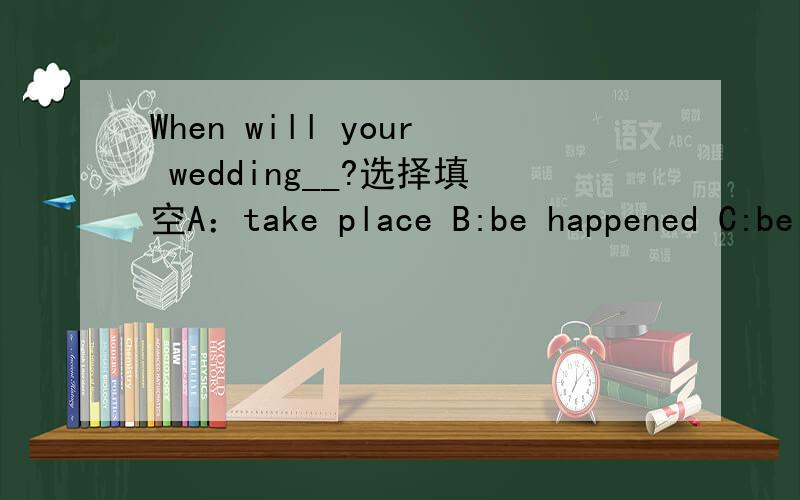 When will your wedding__?选择填空A：take place B:be happened C:be taken place D:happen 为什么选择它?