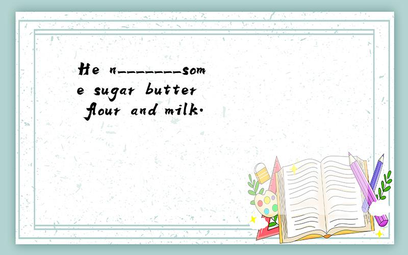 He n_______some sugar butter flour and milk.