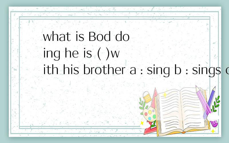 what is Bod doing he is ( )with his brother a：sing b：sings c ：singing（ there‘ s a car coming.a:watch b:be careful C:look outalice ( )her grandam next sunday.a:shall b:is going to see c:sees