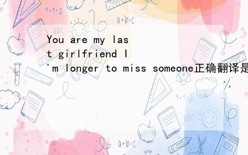 You are my last girlfriend I'm longer to miss someone正确翻译是什么?怎么我用有道翻译的意思是你是我的前女友,我不再想念一个人.这个翻译对的么
