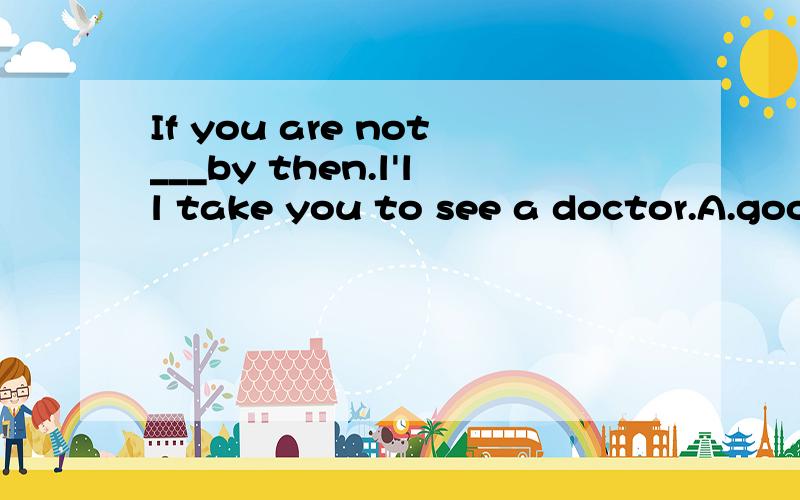 If you are not___by then.l'll take you to see a doctor.A.good B.well C.fine D.betterand why?(最重要的是为什么!)