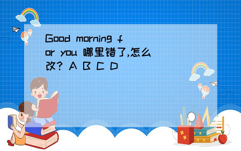 Good morning for you 哪里错了,怎么改? A B C D