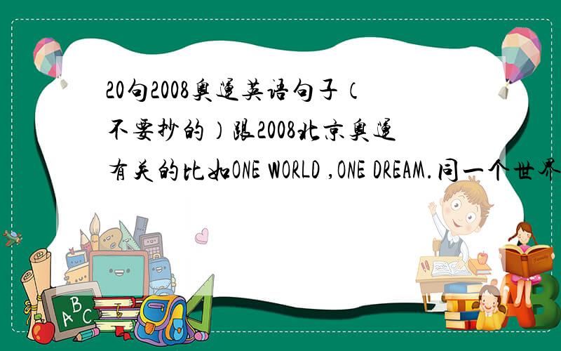 20句2008奥运英语句子（不要抄的）跟2008北京奥运有关的比如ONE WORLD ,ONE DREAM.同一个世界,同一个梦想（要讲到2008的,要翻译的