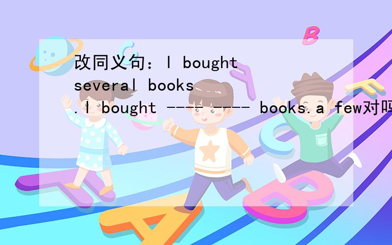 改同义句：l bought several books .l bought ---- ---- books.a few对吗?