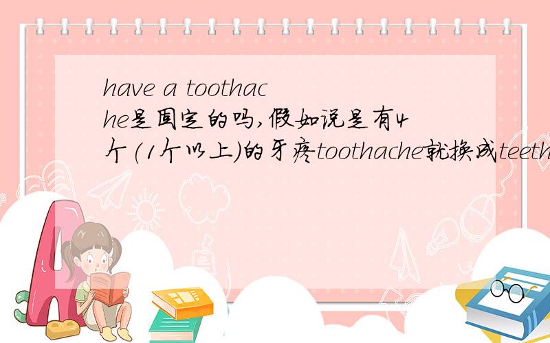 have a toothache是固定的吗,假如说是有4个(1个以上)的牙疼toothache就换成teethache对吗,回答请说重点,不要复制!