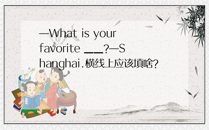 —What is your favorite ▁▁?—Shanghai.横线上应该填啥?