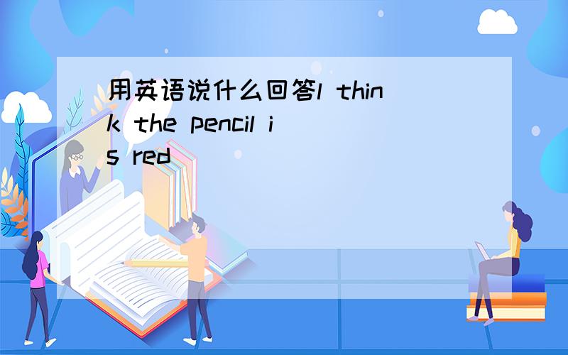 用英语说什么回答l think the pencil is red