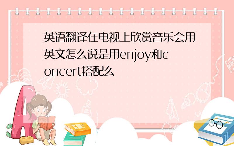 英语翻译在电视上欣赏音乐会用英文怎么说是用enjoy和concert搭配么