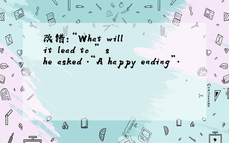改错：“What will it lead to ” she asked .“A happy ending”.