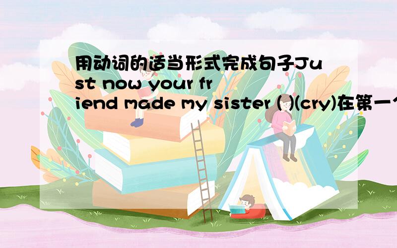 用动词的适当形式完成句子Just now your friend made my sister ( )(cry)在第一个括号里填cry的适当形式