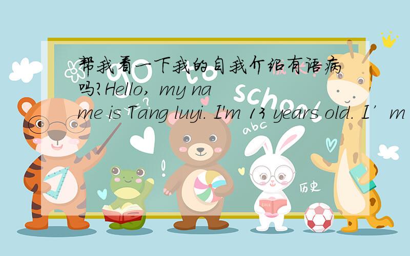 帮我看一下我的自我介绍有语病吗?Hello, my name is Tang luyi. I'm 13 years old. I’m  in NO.12  Middle School .I like reading, writing and drawing very much. They both give me a lot of fun and build my unique personality as well as my g