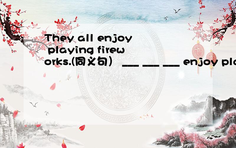 They all enjoy playing fireworks.(同义句） ___ ___ ___ enjoy playing fireworks.