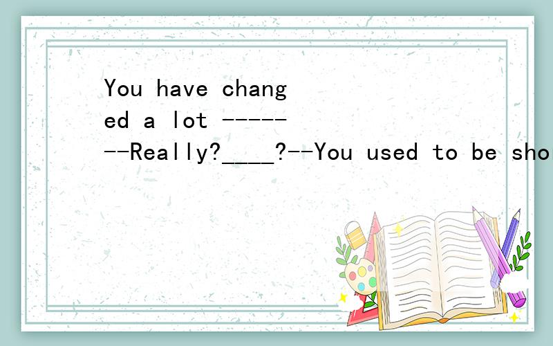 You have changed a lot -------Really?____?--You used to be short and quiet A What B Why C How