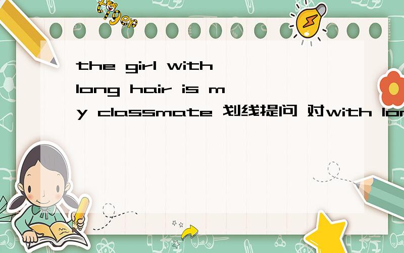 the girl with long hair is my classmate 划线提问 对with long hair 提问_____ _____ is your classmate