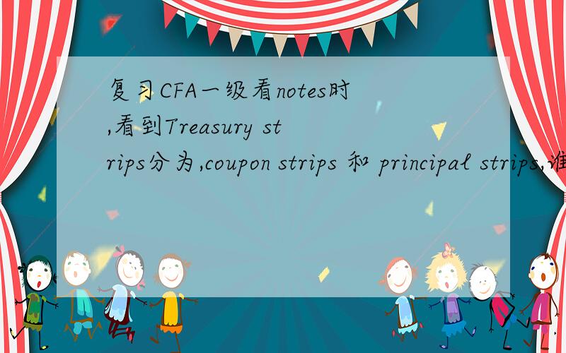 复习CFA一级看notes时,看到Treasury strips分为,coupon strips 和 principal strips,谁知道它们的区别和用途啊?