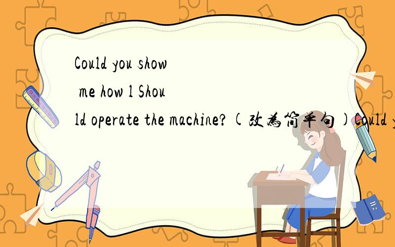 Could you show me how l Should operate the machine?(改为简单句)Could you show me______ _______operate the machine?