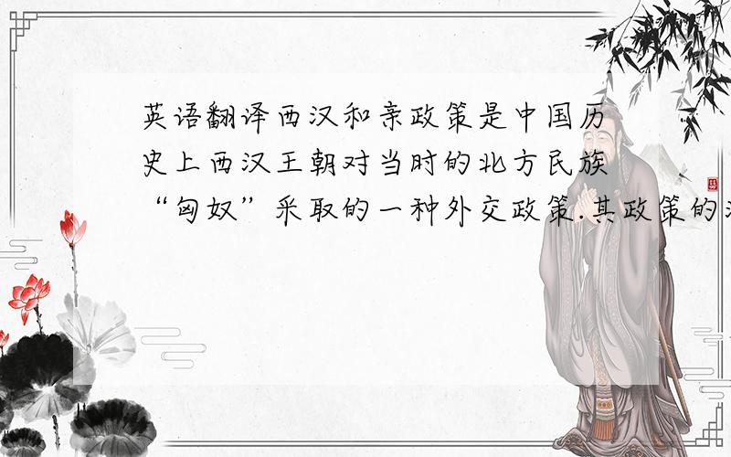 英语翻译西汉和亲政策是中国历史上西汉王朝对当时的北方民族“匈奴”采取的一种外交政策.其政策的演变大致经历了三个阶段.第一个阶段是汉武帝元光二年(公元前133年)以前,基本上实行