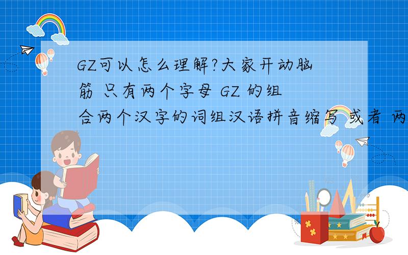 GZ可以怎么理解?大家开动脑筋 只有两个字母 GZ 的组合两个汉字的词组汉语拼音缩写 或者 两个英文单词词组的英文缩写 怎么理解可以往互联网组织 或者团队 这个概念上靠谁解释的最好 最