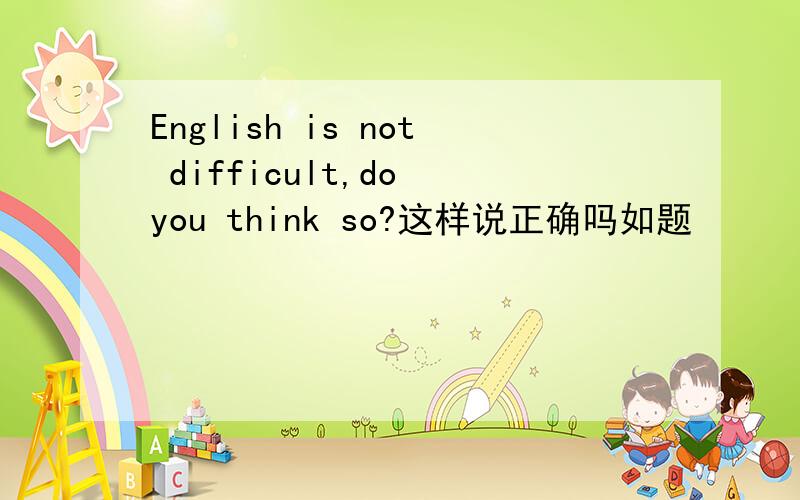 English is not difficult,do you think so?这样说正确吗如题