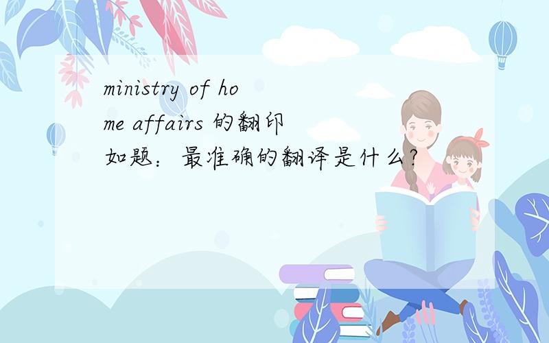 ministry of home affairs 的翻印如题：最准确的翻译是什么?