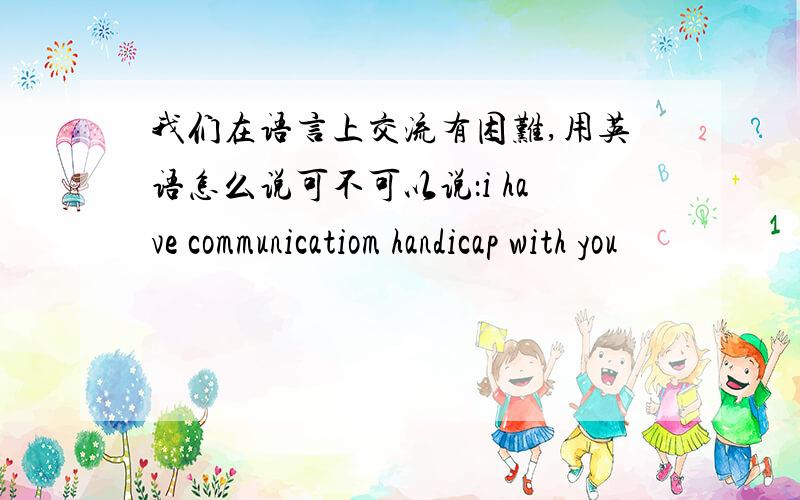 我们在语言上交流有困难,用英语怎么说可不可以说：i have communicatiom handicap with you