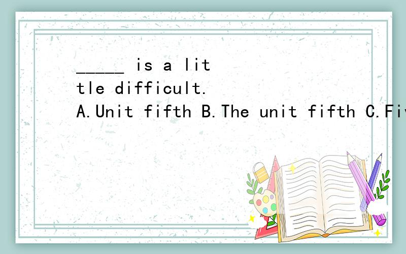 _____ is a little difficult.A.Unit fifth B.The unit fifth C.Five unit D.The fifth unit_____ is a little difficult.A.Unit fifth B.The unit fifth C.Five unit D.The fifth unit