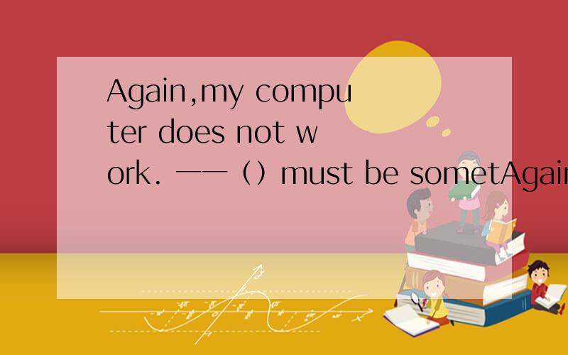 Again,my computer does not work. 一一（）must be sometAgain,my computer does not work.一一（）must be something wrong with the CPU.AThereBThatCItDThis