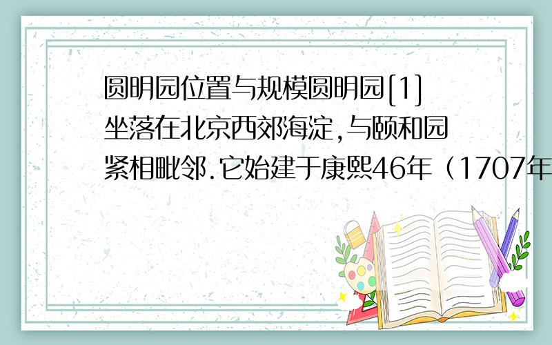 圆明园位置与规模圆明园[1]坐落在北京西郊海淀,与颐和园紧相毗邻.它始建于康熙46年（1707年）,由圆明、长春、万春(绮春)三园组成.有园林风景百余处,建筑面积逾16万平方米,是清朝帝王在150
