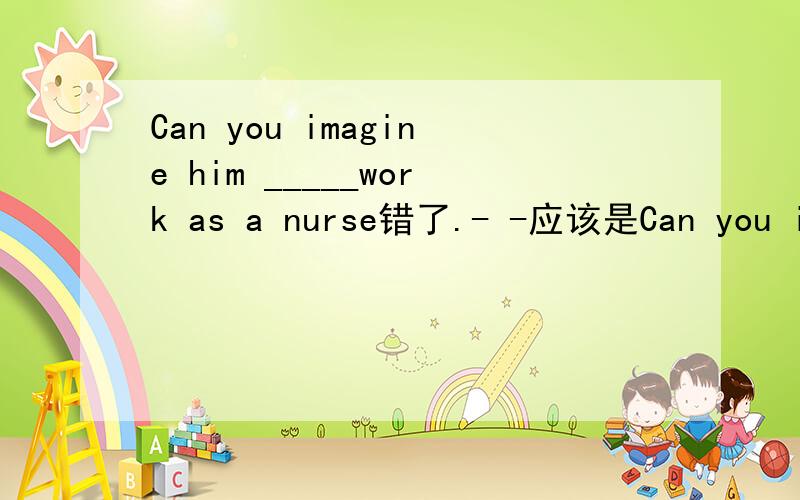 Can you imagine him _____work as a nurse错了.- -应该是Can you imagine him _____（work） as a nurse