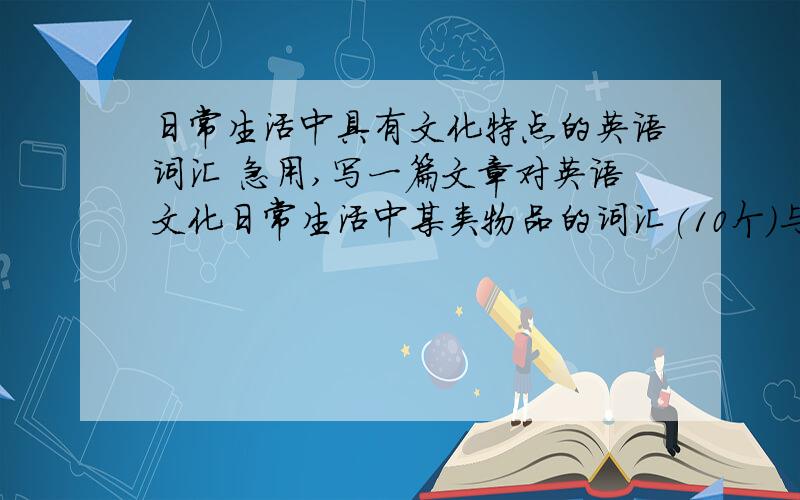 日常生活中具有文化特点的英语词汇 急用,写一篇文章对英语文化日常生活中某类物品的词汇(10个）与汉语相应词进行对比.
