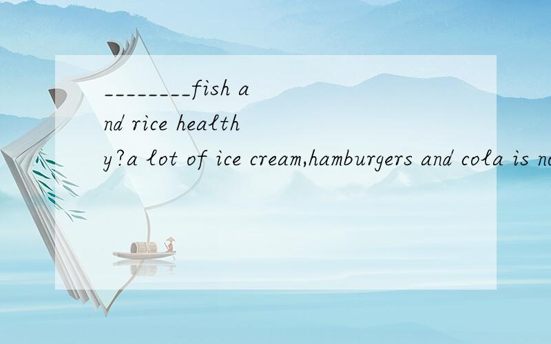 ________fish and rice healthy?a lot of ice cream,hamburgers and cola is not healthy.第一个句子为什么用Are第二个...and cola is not healthy,为什么用is,不用are