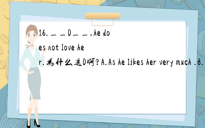 16.__D__,he does not love her.为什么选D啊?A.As he likes her very much .B.Though much he likes her C.Much although he likes her .D.Much though he likes her