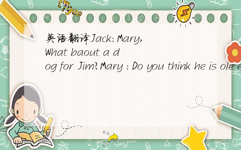 英语翻译Jack:Mary,What baout a dog for Jim?Mary :Do you think he is ole enough to keep a dog as a ___(1)?He will have to____(2)it and clean it,too.Jack:You are right,Mary.He's only severn.Shall we give him a ___（3）?It's is easier to take care