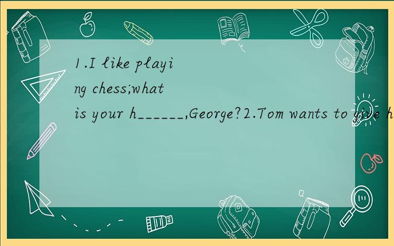 1.I like playing chess;what is your h______,George?2.Tom wants to give his mother a g____card on her birthday.3.Where do you live in Guangzhou?I live in Changgang S_____,Haizhu District.答得好的我给他追加 汗 老师早讲完了 就你回答