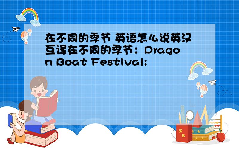 在不同的季节 英语怎么说英汉互译在不同的季节：Dragon Boat Festival:
