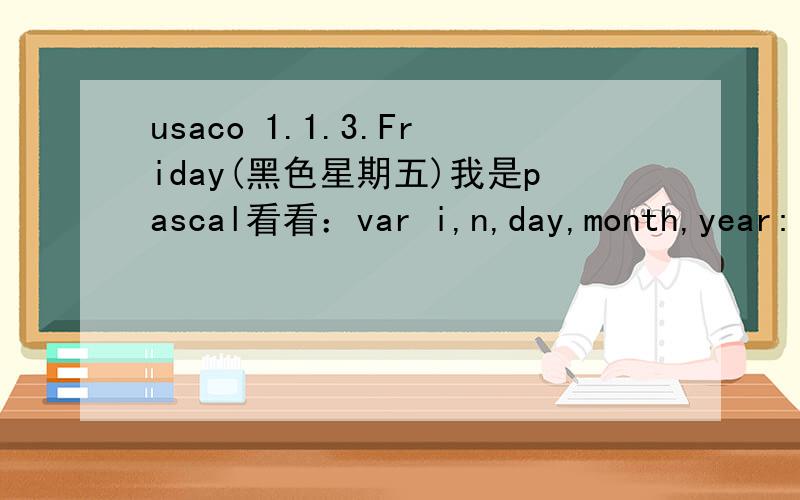 usaco 1.1.3.Friday(黑色星期五)我是pascal看看：var i,n,day,month,year:longint;a:array[1..7]of longint;beginreadln(n);month:=1;year:=1900;for i:=1 to 7 doa[i]:=0;a[6]:=1;day:=6;for i:=2 to 12*n dobegininc(month);if month =13 then begin inc(ye