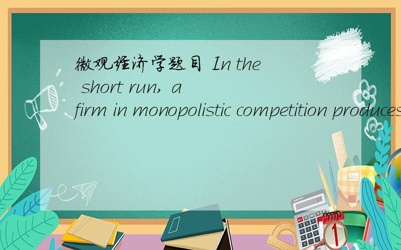 微观经济学题目 In the short run, a firm in monopolistic competition produces where P = MC. 对or错