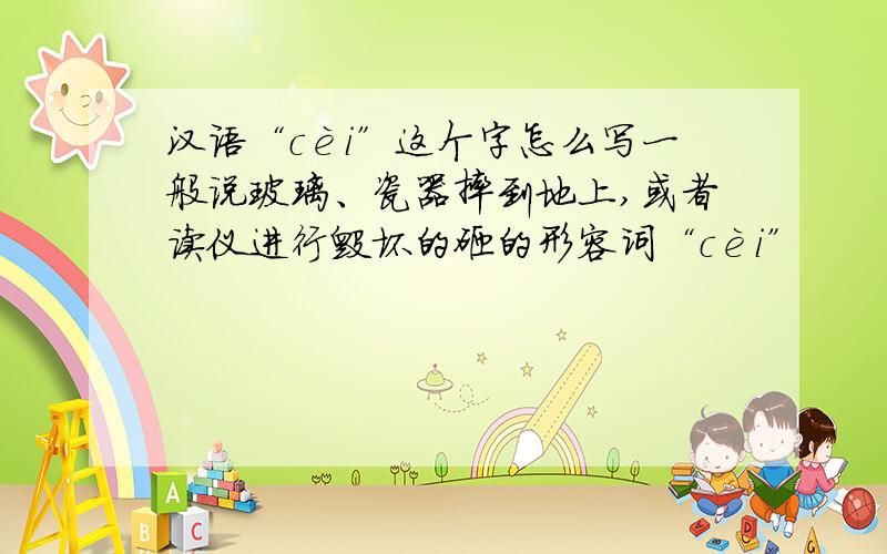 汉语“cèi”这个字怎么写一般说玻璃、瓷器摔到地上,或者读仪进行毁坏的砸的形容词“cèi”
